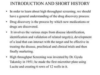INTRODUCTION AND SHORT HISTORY
• In order to learn about high throughput screening, we should
have a general understanding of the drug discovery process.
• Drug discovery is the process by which new medications or
drugs are discovered.
• It involves the various steps from disease identification,
identification and validation of related target(s), development
of a lead that can interact with the target and be effective in
treating the disease, preclinical and clinical trials and then
finally marketing.
• High throughput Screening was invented by Dr. Gyula
Takatsky in 1951; he made the first microtiter plate using
Lucite and creating 6 rows of 12 wells in it.
 