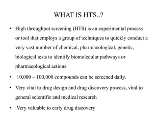 WHAT IS HTS..?
• High throughput screening (HTS) is an experimental process
or tool that employs a group of techniques to quickly conduct a
very vast number of chemical, pharmacological, genetic,
biological tests to identify biomolecular pathways or
pharmacological actions.
• 10,000 – 100,000 compounds can be screened daily.
• Very vital to drug design and drug discovery process, vital to
general scientific and medical research
• Very valuable to early drug discovery
 