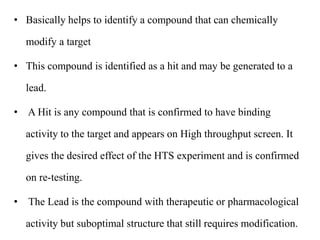 • Basically helps to identify a compound that can chemically
modify a target
• This compound is identified as a hit and may be generated to a
lead.
• A Hit is any compound that is confirmed to have binding
activity to the target and appears on High throughput screen. It
gives the desired effect of the HTS experiment and is confirmed
on re-testing.
• The Lead is the compound with therapeutic or pharmacological
activity but suboptimal structure that still requires modification.
 