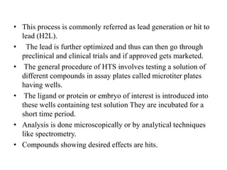 • This process is commonly referred as lead generation or hit to
lead (H2L).
• The lead is further optimized and thus can then go through
preclinical and clinical trials and if approved gets marketed.
• The general procedure of HTS involves testing a solution of
different compounds in assay plates called microtiter plates
having wells.
• The ligand or protein or embryo of interest is introduced into
these wells containing test solution They are incubated for a
short time period.
• Analysis is done microscopically or by analytical techniques
like spectrometry.
• Compounds showing desired effects are hits.
 