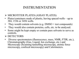 INSTRUMENTATION
 MICROTITER PLATES (ASSAY PLATES)
• Plates/containers made of plastic, having spaced wells – up to
384, 1536 or 3456 wells.
• They would contain solvents (e.g. DMSO + test compounds)
• They would also contain proteins, cells, etc. to be analysed.
• Some might be kept empty or contain pure solvents to serve as
controls.
 DETECTORS
• Diverse spectrometers (fluorescence, mass, NMR, FTIR, etc.),
Chromatography (Gas, Liquid, Ion exchange, etc.) and
Microscopy (Scanning tunnelling microscopy, atomic force
microscopy, confocal microscopy) and Calorimeters.
 