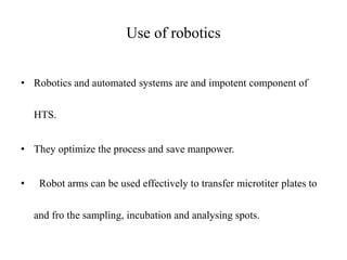 Use of robotics
• Robotics and automated systems are and impotent component of
HTS.
• They optimize the process and save manpower.
• Robot arms can be used effectively to transfer microtiter plates to
and fro the sampling, incubation and analysing spots.
 