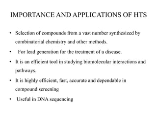 IMPORTANCE AND APPLICATIONS OF HTS
• Selection of compounds from a vast number synthesized by
combinatorial chemistry and other methods.
• For lead generation for the treatment of a disease.
• It is an efficient tool in studying biomolecular interactions and
pathways.
• It is highly efficient, fast, accurate and dependable in
compound screening
• Useful in DNA sequencing
 