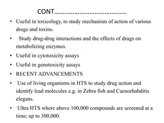 CONT…………………………………….
• Useful in toxicology, to study mechanism of action of various
drugs and toxins.
• Study drug-drug interactions and the effects of drugs on
metabolizing enzymes.
• Useful in cytotoxicity assays
• Useful in genotoxicity assays
• RECENT ADVANCEMENTS
• Use of living organisms in HTS to study drug action and
identify lead molecules e.g. in Zebra fish and Caenorhabditis
elegans.
• Ultra HTS where above 100,000 compounds are screened at a
time; up to 300,000.
 