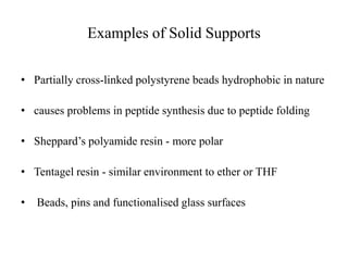 Examples of Solid Supports
• Partially cross-linked polystyrene beads hydrophobic in nature
• causes problems in peptide synthesis due to peptide folding
• Sheppard’s polyamide resin - more polar
• Tentagel resin - similar environment to ether or THF
• Beads, pins and functionalised glass surfaces
 