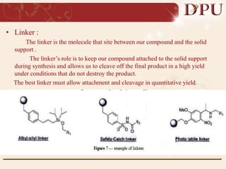 • Linker :
The linker is the molecule that site between our compound and the solid
support .
The linker’s role is to keep our compound attached to the solid support
during synthesis and allows us to cleave off the final product in a high yield
under conditions that do not destroy the product.
The best linker must allow attachment and cleavage in quantitative yield.
 