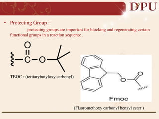 • Protecting Group :
protecting groups are important for blocking and regenerating certain
functional groups in a reaction sequence .
TBOC : (tertiarybutyloxy carbonyl)
(Fluoromethoxy carbonyl benzyl ester )
 