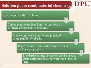 Solution phase combinatorial chemistry
Reaction proceeds in Solution.
Can be used to produce libraries that consist
of single compounds or mixtures.
Single compound libraries are prepared
using parallel synthesis.
Easy characterization of intermediates as
well as end product.
Standard analytical protocols can be used to
characterize products between each reaction
step.
 