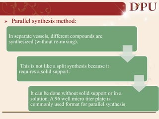  Parallel synthesis method:
In separate vessels, different compounds are
synthesized (without re-mixing).
This is not like a split synthesis because it
requires a solid support.
It can be done without solid support or in a
solution. A 96 well micro titer plate is
commonly used format for parallel synthesis
 