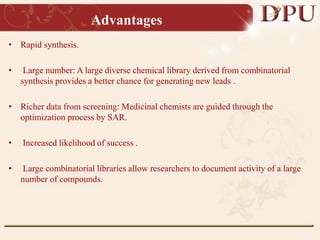 Advantages
• Rapid synthesis.
• Large number: A large diverse chemical library derived from combinatorial
synthesis provides a better chance for generating new leads .
• Richer data from screening: Medicinal chemists are guided through the
optimization process by SAR.
• Increased likelihood of success .
• Large combinatorial libraries allow researchers to document activity of a large
number of compounds.
 