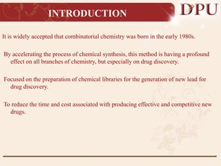 INTRODUCTION
It is widely accepted that combinatorial chemistry was born in the early 1980s.
By accelerating the process of chemical synthesis, this method is having a profound
effect on all branches of chemistry, but especially on drug discovery.
Focused on the preparation of chemical libraries for the generation of new lead for
drug discovery.
To reduce the time and cost associated with producing effective and competitive new
drugs.
 