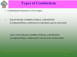 Types of Combichem
 Combinatorial chemistry is of two types:
 SOLID PHASE COMBINATORIAL CHEMISTRY
(Compound library synthesized on solid phase such as resin bead)
 SOLUTION PHASE COMBINATORIAL CHEMISTRY
(Compound library synthesized in solvent in the reaction flask)
10
 