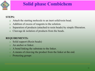 Solid phase Combichem
STEPS:
 Attach the starting molecule to an inert solid/resin bead.
 Addition of excess of reagents to the solution.
 Separation of products (attached to resin beads) by simple filteration.
 Cleavage & isolation of products from the beads.
REQUIREMENTS:
 Solid support (Resin beads)
 An anchor or linker.
 A bond linking the substrate to the linker.
 A means of cleaving the product from the linker at the end.
 Protecting groups
11
 