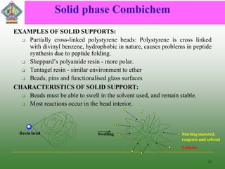 Solid phase Combichem
EXAMPLES OF SOLID SUPPORTS:
 Partially cross-linked polystyrene beads: Polystyrene is cross linked
with divinyl benzene, hydrophobic in nature, causes problems in peptide
synthesis due to peptide folding.
 Sheppard’s polyamide resin - more polar.
 Tentagel resin - similar environment to ether
 Beads, pins and functionalised glass surfaces
CHARACTERISTICS OF SOLID SUPPORT:
 Beads must be able to swell in the solvent used, and remain stable.
 Most reactions occur in the bead interior.
12
Resin bead Swelling
Linkers
Starting material,
reagents and solvent
 