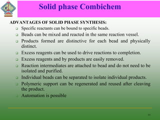 Solid phase Combichem
ADVANTAGES OF SOLID PHASE SYNTHESIS:
 Specific reactants can be bound to specific beads.
 Beads can be mixed and reacted in the same reaction vessel.
 Products formed are distinctive for each bead and physically
distinct.
 Excess reagents can be used to drive reactions to completion.
 Excess reagents and by products are easily removed.
 Reaction intermediates are attached to bead and do not need to be
isolated and purified.
 Individual beads can be separated to isolate individual products.
 Polymeric support can be regenerated and reused after cleaving
the product.
 Automation is possible
15
 