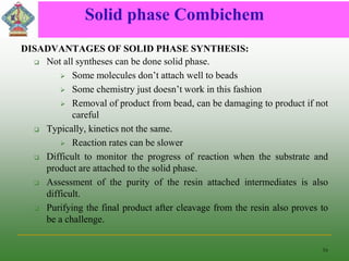 Solid phase Combichem
DISADVANTAGES OF SOLID PHASE SYNTHESIS:
 Not all syntheses can be done solid phase.
 Some molecules don’t attach well to beads
 Some chemistry just doesn’t work in this fashion
 Removal of product from bead, can be damaging to product if not
careful
 Typically, kinetics not the same.
 Reaction rates can be slower
 Difficult to monitor the progress of reaction when the substrate and
product are attached to the solid phase.
 Assessment of the purity of the resin attached intermediates is also
difficult.
 Purifying the final product after cleavage from the resin also proves to
be a challenge.
16
 