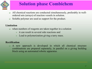 Solution phase Combichem
 All chemical reactions are conducted simultaneously, preferably in well-
ordered sets (arrays) of reaction vessels in solution.
 Soluble polymer are used as support for the product.
Limitation
 when numbers of reagents are taken together in a solution
 it can result in several side reactions and
 Lead to polymerization giving a tarry mass.
Rectification
 A new approach is developed in which all chemical structure
combinations are prepared separately, in parallel on a giving building
block using an automated robotic apparatus.
17
 