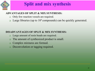 Split and mix synthesis
ADVANTAGES OF SPLIT & MIX SYNTHESIS:
 Only few reaction vessels are required.
 Large libraries (up to 105 compounds) can be quickly generated.
DISADVANTAGES OF SPLIT & MIX SYNTHESIS:
 Large amount of resin beads are required.
 The amount of synthesized product is small.
 Complex mixtures are formed.
 Deconvolution or tagging required.
20
 