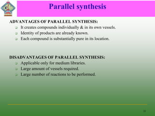 Parallel synthesis
ADVANTAGES OF PARALLEL SYNTHESIS:
 It creates compounds individually & in its own vessels.
 Identity of products are already known.
 Each compound is substantially pure in its location.
DISADVANTAGES OF PARALLEL SYNTHESIS:
 Applicable only for medium libraries.
 Large amount of vessels required.
 Large number of reactions to be performed.
22
 