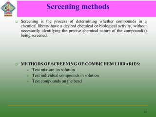 Screening methods
 Screening is the process of determining whether compounds in a
chemical library have a desired chemical or biological activity, without
necessarily identifying the precise chemical nature of the compound(s)
being screened.
 METHODS OF SCREENING OF COMBICHEM LIBRARIES:
 Test mixture in solution
 Test individual compounds in solution
 Test compounds on the bead
23
 