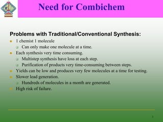 Need for Combichem
Problems with Traditional/Conventional Synthesis:
 1 chemist 1 molecule
 Can only make one molecule at a time.
 Each synthesis very time consuming.
 Multistep synthesis have loss at each step.
 Purification of products very time-consuming between steps.
 Yields can be low and produces very few molecules at a time for testing.
 Slower lead generation.
 Hundreds of molecules in a month are generated.
 High risk of failure.
3
 