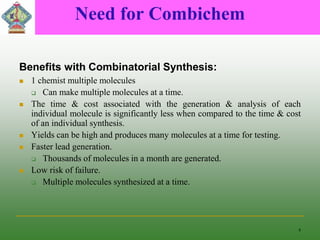 Need for Combichem
Benefits with Combinatorial Synthesis:
 1 chemist multiple molecules
 Can make multiple molecules at a time.
 The time & cost associated with the generation & analysis of each
individual molecule is significantly less when compared to the time & cost
of an individual synthesis.
 Yields can be high and produces many molecules at a time for testing.
 Faster lead generation.
 Thousands of molecules in a month are generated.
 Low risk of failure.
 Multiple molecules synthesized at a time.
4
 
