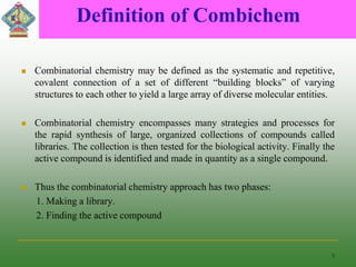 Definition of Combichem
 Combinatorial chemistry may be defined as the systematic and repetitive,
covalent connection of a set of different “building blocks” of varying
structures to each other to yield a large array of diverse molecular entities.
 Combinatorial chemistry encompasses many strategies and processes for
the rapid synthesis of large, organized collections of compounds called
libraries. The collection is then tested for the biological activity. Finally the
active compound is identified and made in quantity as a single compound.
 Thus the combinatorial chemistry approach has two phases:
1. Making a library.
2. Finding the active compound
5
 