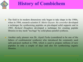 History of Combichem
 The field in its modern dimensions only began to take shape in the 1980s,
when in 1984, research scientist H. Mario Geysen his coworker developed
a technique for synthesizing peptides on pin-shaped solid supports and in
1985, Richard Houghten developed a technique for creating peptide
libraries in tiny mesh "tea bags" by solid-phase parallel synthesis.
 Another early pioneer was Dr. Árpád Furka (considered to be one of the
fathers of combinatorial synthesis) who introduced the commonly used
split-and-pool method in 1988, which is used to prepare millions of new
peptides in only a couple of days and also for synthesizing organic
libraries.
7
 