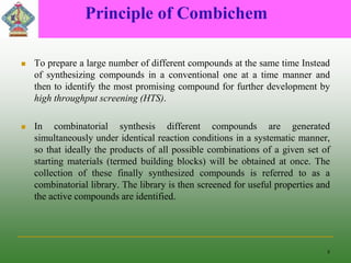Principle of Combichem
 To prepare a large number of different compounds at the same time Instead
of synthesizing compounds in a conventional one at a time manner and
then to identify the most promising compound for further development by
high throughput screening (HTS).
 In combinatorial synthesis different compounds are generated
simultaneously under identical reaction conditions in a systematic manner,
so that ideally the products of all possible combinations of a given set of
starting materials (termed building blocks) will be obtained at once. The
collection of these finally synthesized compounds is referred to as a
combinatorial library. The library is then screened for useful properties and
the active compounds are identified.
8
 