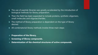  The use of peptide libraries was greatly accelerated by the introduction of
biological methods for library preparation.
 Then the field has been expanded to include proteins, synthetic oligomers,
small molecules and oligosaccharides.
 The method of library preparation is dependent on the type of library
desired.
 All combinatorial library methods involve three main steps:
 Preparation of the library.
 Screening of library compounds.
 Determination of the chemical structures of active compounds.
 