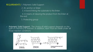 REQUIREMENTS: 1. Polymeric Solid Support
2. An anchor or linker
3. A bond linking the substrate to the linker.
4. A means of cleaving the product from the linker at
the end
5. Protecting group
 Polymeric Solid Support: The choice of solid support depends on the
type of chemistry of reaction. In addition, resin must be stable under all
those reaction conditions.
 