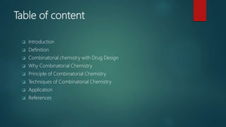 Table of content
 Introduction
 Definition
 Combinatorial chemistry with Drug Design
 Why Combinatorial Chemistry
 Principle of Combinatorial Chemistry
 Techniques of Combinatorial Chemistry
 Application
 References
 