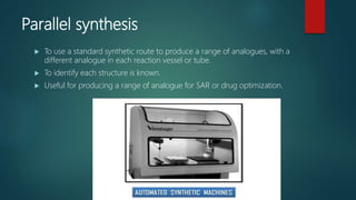 Parallel synthesis
 To use a standard synthetic route to produce a range of analogues, with a
different analogue in each reaction vessel or tube.
 To identify each structure is known.
 Useful for producing a range of analogue for SAR or drug optimization.
 