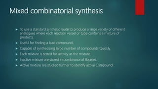Mixed combinatorial synthesis
 To use a standard synthetic route to produce a large variety of different
analogues where each reaction vessel or tube contains a mixture of
products.
 Useful for finding a lead compound.
 Capable of synthesizing large number of compounds Quickly.
 Each mixture is tested for activity as the mixture.
 Inactive mixture are stored in combinatorial libraries.
 Active mixture are studied further to identify active Compound.
 