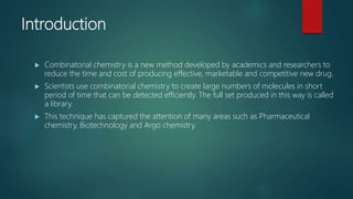 Introduction
 Combinatorial chemistry is a new method developed by academics and researchers to
reduce the time and cost of producing effective, marketable and competitive new drug.
 Scientists use combinatorial chemistry to create large numbers of molecules in short
period of time that can be detected efficiently. The full set produced in this way is called
a library.
 This technique has captured the attention of many areas such as Pharmaceutical
chemistry, Biotechnology and Argo chemistry.
 