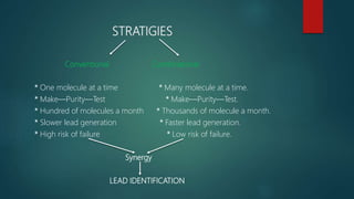 STRATIGIES
Conventional Combinatorial
* One molecule at a time * Many molecule at a time.
* Make—Purity—Test * Make—Purity—Test.
* Hundred of molecules a month * Thousands of molecule a month.
* Slower lead generation * Faster lead generation.
* High risk of failure * Low risk of failure.
Synergy
LEAD IDENTIFICATION
 