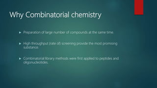 Why Combinatorial chemistry
 Preparation of large number of compounds at the same time.
 High throughput (rate of) screening provide the most promising
substance.
 Combinatorial library methods were first applied to peptides and
oligonucleotides.
 