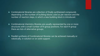  Combinatorial libraries are collection of finally synthesized compounds
depending on the number of building blocks used as per reaction and the
number of reaction steps, in which a new building block is introduced.
 Combinatorial chemistry libraries are usually represented by one or more
structures with a small number of R-group positions. For each R-group
there are lists of alternative groups.
 Parallel synthesis of Combinatorial libraries can be achieved manually or
robotically, in solution or on solid support.
 