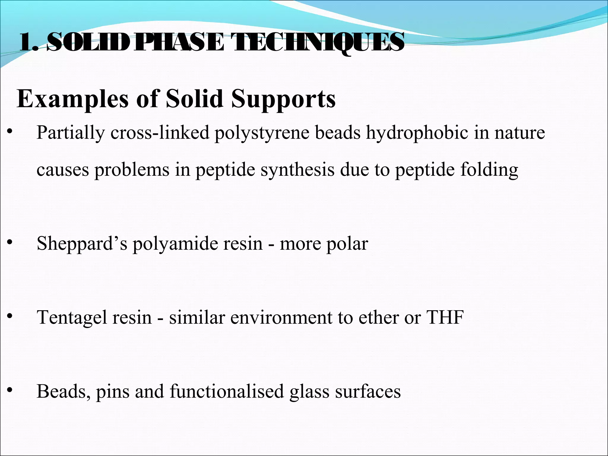 1. SOLIDPHASE TECHNIQUES
Examples of Solid Supports
• Partially cross-linked polystyrene beads hydrophobic in nature
causes problems in peptide synthesis due to peptide folding
• Sheppard’s polyamide resin - more polar
• Tentagel resin - similar environment to ether or THF
• Beads, pins and functionalised glass surfaces
 