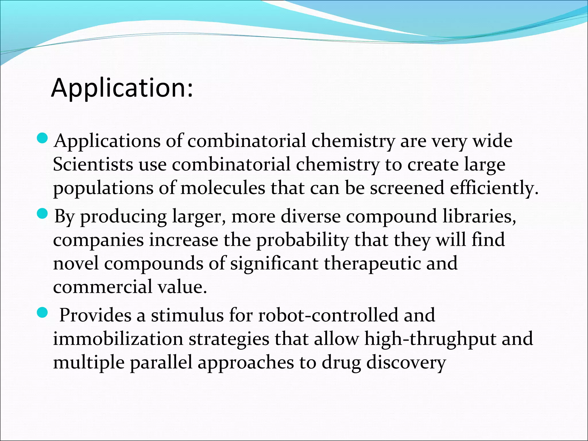 Application:
Applications of combinatorial chemistry are very wide
Scientists use combinatorial chemistry to create large
populations of molecules that can be screened efficiently.
By producing larger, more diverse compound libraries,
companies increase the probability that they will find
novel compounds of significant therapeutic and
commercial value.
 Provides a stimulus for robot-controlled and
immobilization strategies that allow high-thrughput and
multiple parallel approaches to drug discovery
 