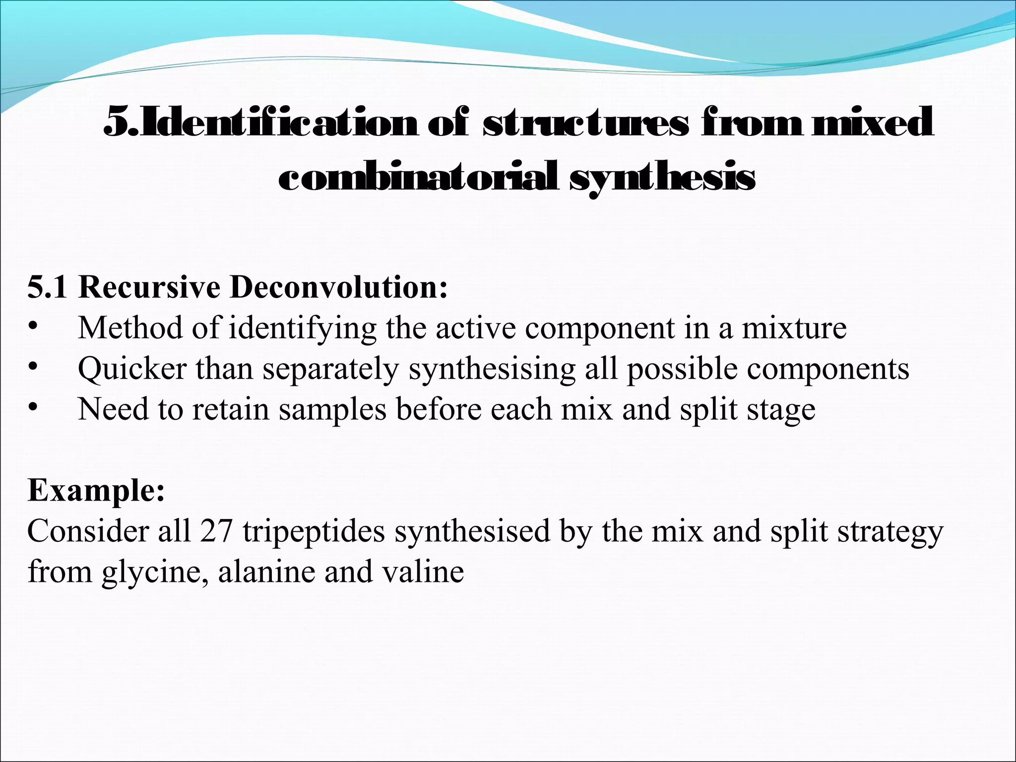 5.1 Recursive Deconvolution:
• Method of identifying the active component in a mixture
• Quicker than separately synthesising all possible components
• Need to retain samples before each mix and split stage
Example:
Consider all 27 tripeptides synthesised by the mix and split strategy
from glycine, alanine and valine
5.Identification of structures frommixed
combinatorial synthesis
 