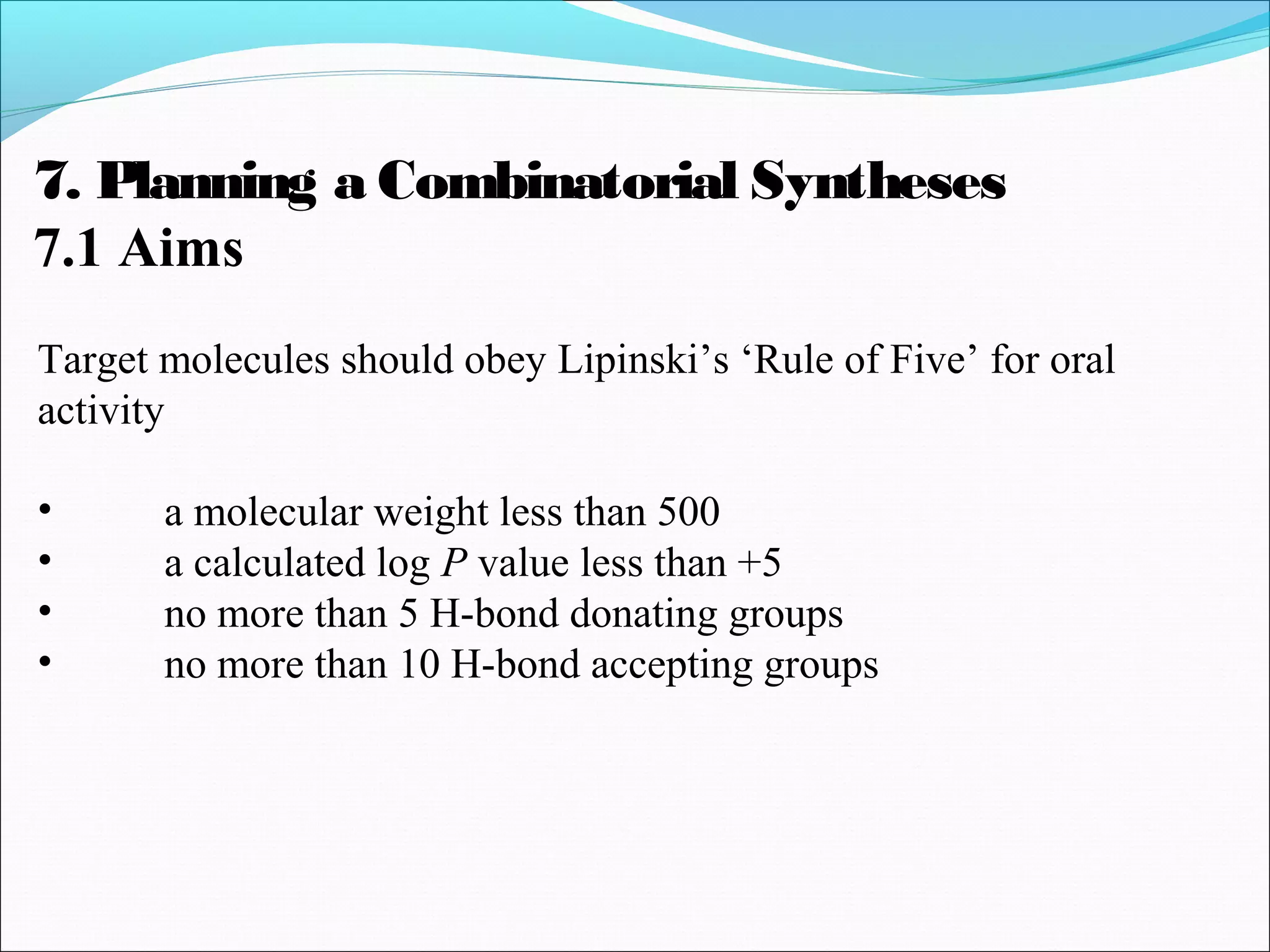 7. Planning a Combinatorial Syntheses
7.1 Aims
Target molecules should obey Lipinski’s ‘Rule of Five’ for oral
activity
• a molecular weight less than 500
• a calculated log P value less than +5
• no more than 5 H-bond donating groups
• no more than 10 H-bond accepting groups
 