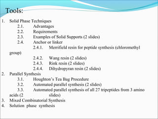 1. Solid Phase Techniques
2.1. Advantages
2.2. Requirements
2.3. Examples of Solid Supports (2 slides)
2.4. Anchor or linker
2.4.1. Merrifield resin for peptide synthesis (chloromethyl
group)
2.4.2. Wang resin (2 slides)
2.4.3. Rink resin (2 slides)
2.4.4. Dihydropyran resin (2 slides)
2. Parallel Synthesis
3.1. Houghton’s Tea Bag Procedure
3.2. Automated parallel synthesis (2 slides)
3.3. Automated parallel synthesis of all 27 tripeptides from 3 amino
acids (2 slides)
3. Mixed Combinatorial Synthesis
4. Solution phase synthesis
Tools:
 