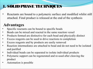1. SOLIDPHASE TECHNIQUES
• Reactants are bound to a polymeric surface and modified whilst still
attached. Final product is released at the end of the synthesis
Advantages
• Specific reactants can be bound to specific beads
• Beads can be mixed and reacted in the same reaction vessel
• Products formed are distinctive for each bead and physically distinct
• Excess reagents can be used to drive reactions to completion
• Excess reagents and by products are easily removed
• Reaction intermediates are attached to bead and do not need to be isolated
and purified
• Individual beads can be separated to isolate individual products
• Polymeric support can be regenerated and re-used after cleaving the
product
• Automation is possible
 