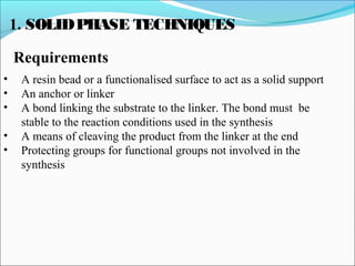 1. SOLIDPHASE TECHNIQUES
Requirements
• A resin bead or a functionalised surface to act as a solid support
• An anchor or linker
• A bond linking the substrate to the linker. The bond must be
stable to the reaction conditions used in the synthesis
• A means of cleaving the product from the linker at the end
• Protecting groups for functional groups not involved in the
synthesis
 