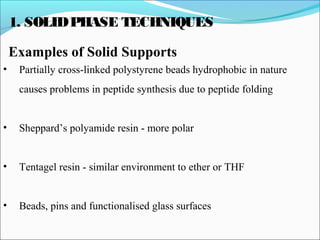 1. SOLIDPHASE TECHNIQUES
Examples of Solid Supports
• Partially cross-linked polystyrene beads hydrophobic in nature
causes problems in peptide synthesis due to peptide folding
• Sheppard’s polyamide resin - more polar
• Tentagel resin - similar environment to ether or THF
• Beads, pins and functionalised glass surfaces
 