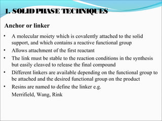 1. SOLIDPHASE TECHNIQUES
Anchor or linker
• A molecular moiety which is covalently attached to the solid
support, and which contains a reactive functional group
• Allows attachment of the first reactant
• The link must be stable to the reaction conditions in the synthesis
but easily cleaved to release the final compound
• Different linkers are available depending on the functional group to
be attached and the desired functional group on the product
• Resins are named to define the linker e.g.
Merrifield, Wang, Rink
 