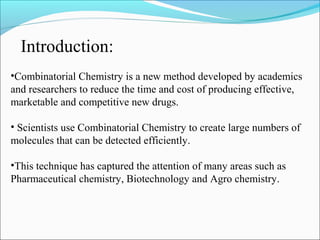 •Combinatorial Chemistry is a new method developed by academics
and researchers to reduce the time and cost of producing effective,
marketable and competitive new drugs.
• Scientists use Combinatorial Chemistry to create large numbers of
molecules that can be detected efficiently.
•This technique has captured the attention of many areas such as
Pharmaceutical chemistry, Biotechnology and Agro chemistry.
Introduction:
 