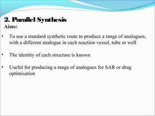 2. Parallel Synthesis
Aims:
• To use a standard synthetic route to produce a range of analogues,
with a different analogue in each reaction vessel, tube or well
• The identity of each structure is known
• Useful for producing a range of analogues for SAR or drug
optimisation
 