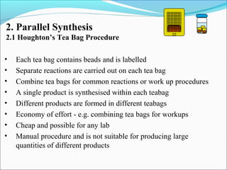 • Each tea bag contains beads and is labelled
• Separate reactions are carried out on each tea bag
• Combine tea bags for common reactions or work up procedures
• A single product is synthesised within each teabag
• Different products are formed in different teabags
• Economy of effort - e.g. combining tea bags for workups
• Cheap and possible for any lab
• Manual procedure and is not suitable for producing large
quantities of different products
2. Parallel Synthesis
2.1 Houghton’s Tea Bag Procedure
22
 